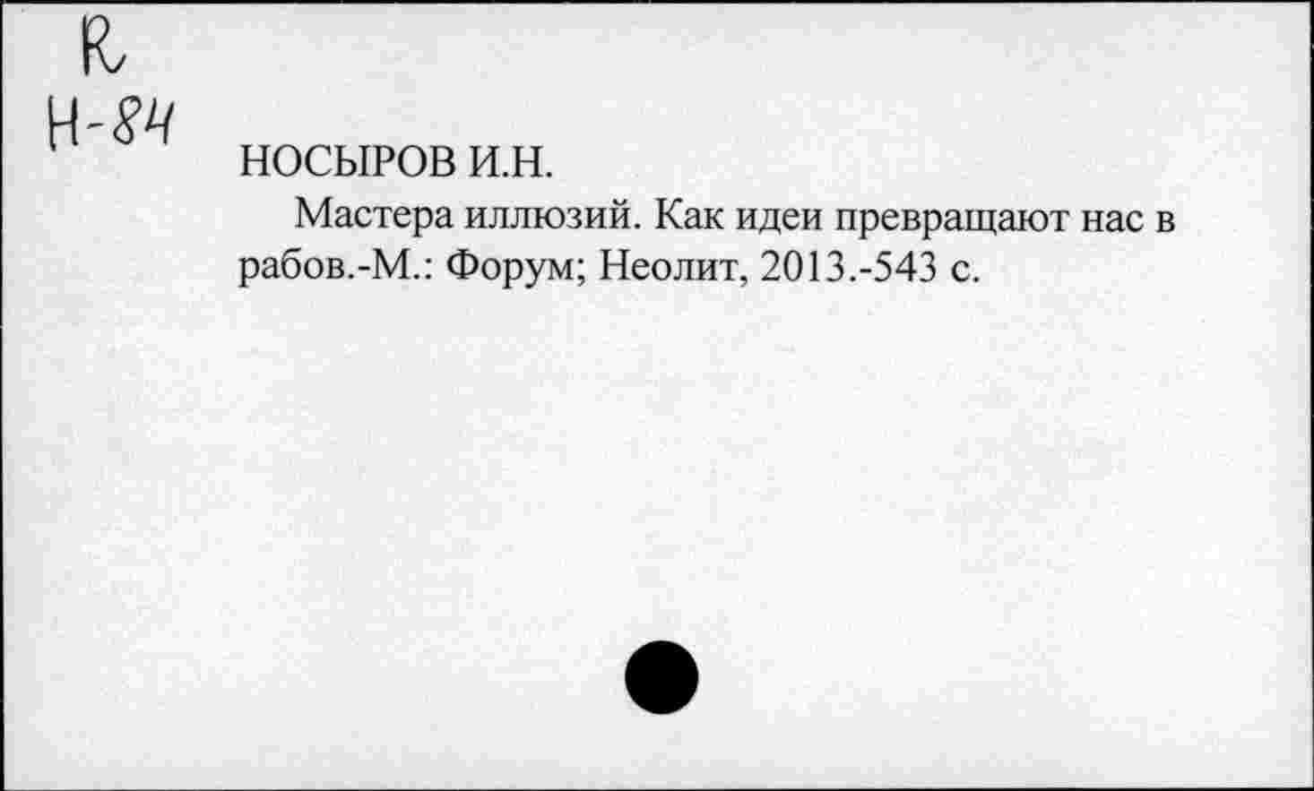 ﻿к, н-м
НОСЫРОВ и.н.
Мастера иллюзий. Как идеи превращают нас в рабов.-М.: Форум; Неолит, 2013.-543 с.